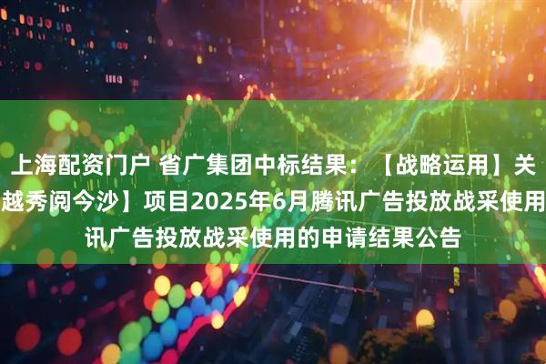 上海配资门户 省广集团中标结果：【战略运用】关于中西部区域【越秀阅今沙】项目2025年6月腾讯广告投放战采使用的申请结果公告