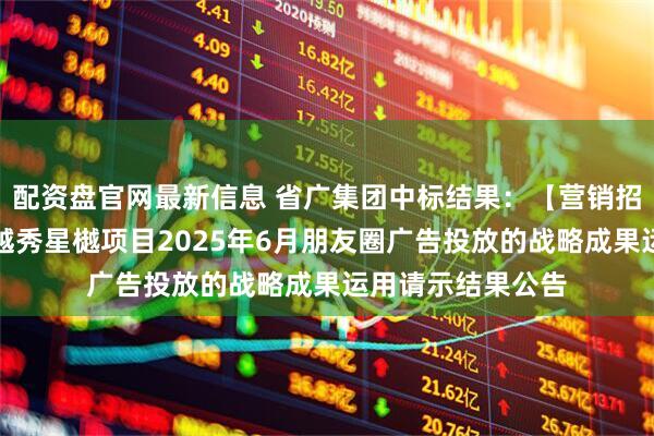 配资盘官网最新信息 省广集团中标结果：【营销招采类】关于北京越秀星樾项目2025年6月朋友圈广告投放的战略成果运用请示结果公告