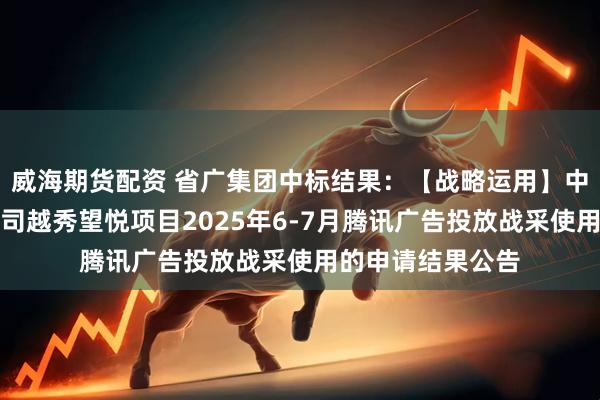 威海期货配资 省广集团中标结果：【战略运用】中西部区域成都公司越秀望悦项目2025年6-7月腾讯广告投放战采使用的申请结果公告