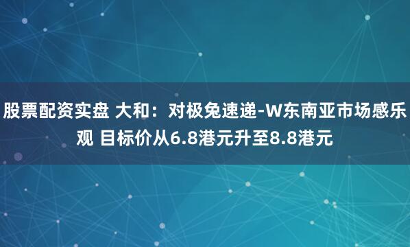 股票配资实盘 大和：对极兔速递-W东南亚市场感乐观 目标价从6.8港元升至8.8港元