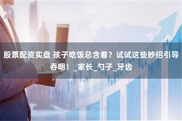 股票配资实盘 孩子吃饭总含着？试试这些妙招引导吞咽！_家长_勺子_牙齿