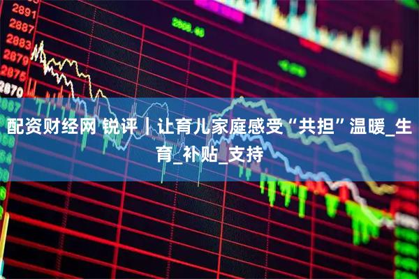 配资财经网 锐评｜让育儿家庭感受“共担”温暖_生育_补贴_支持