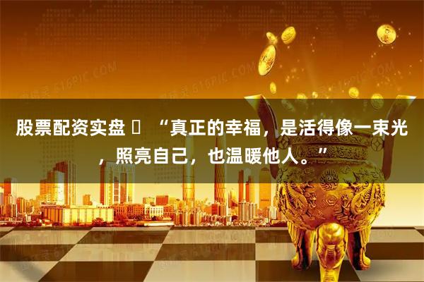 股票配资实盘 ​ “真正的幸福，是活得像一束光，照亮自己，也温暖他人。”