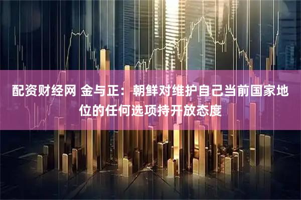 配资财经网 金与正：朝鲜对维护自己当前国家地位的任何选项持开放态度