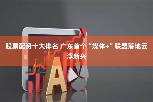 股票配资十大排名 广东首个“媒体+”联盟落地云浮新兴