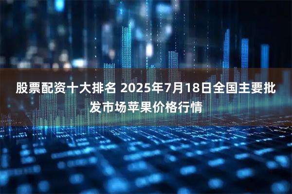 股票配资十大排名 2025年7月18日全国主要批发市场苹果价格行情