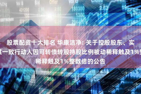 股票配资十大排名 华康洁净: 关于控股股东、实际控制人及其一致行动人因可转债转股持股比例被动稀释触及1%整数倍的公告