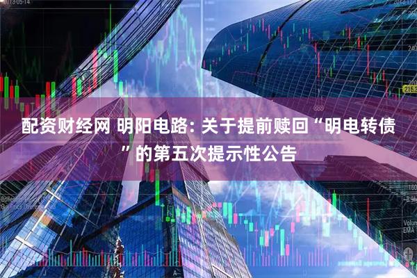 配资财经网 明阳电路: 关于提前赎回“明电转债”的第五次提示性公告