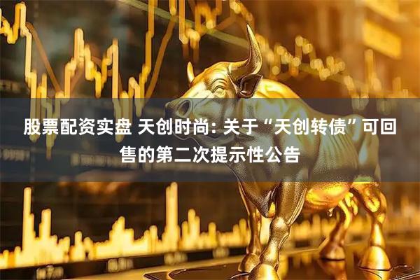股票配资实盘 天创时尚: 关于“天创转债”可回售的第二次提示性公告