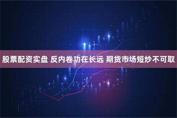 股票配资实盘 反内卷功在长远 期货市场短炒不可取