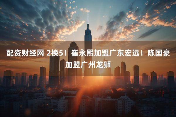 配资财经网 2换5！崔永熙加盟广东宏远！陈国豪加盟广州龙狮