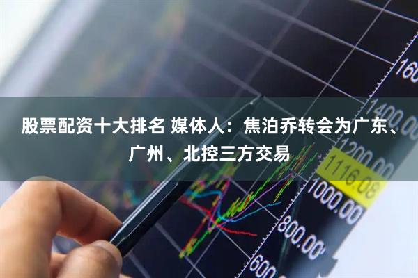 股票配资十大排名 媒体人：焦泊乔转会为广东、广州、北控三方交易