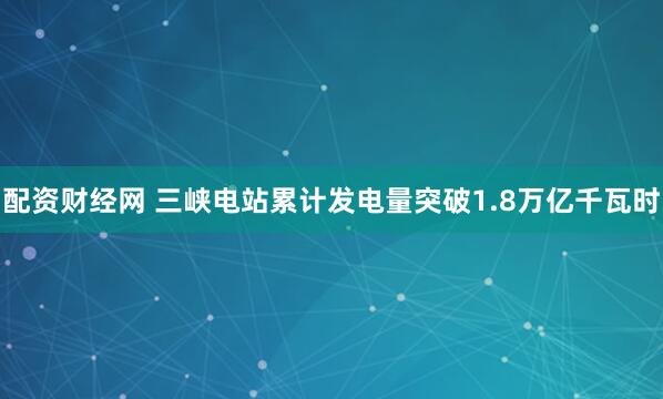 配资财经网 三峡电站累计发电量突破1.8万亿千瓦时