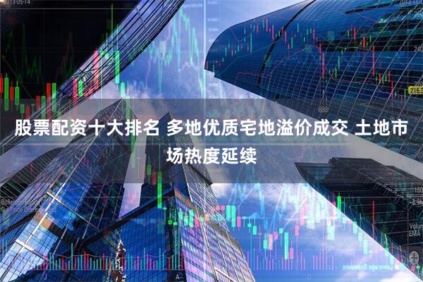 股票配资十大排名 多地优质宅地溢价成交 土地市场热度延续