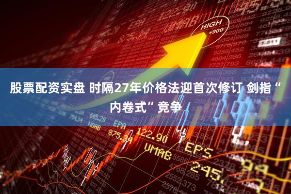 股票配资实盘 时隔27年价格法迎首次修订 剑指“内卷式”竞争