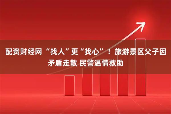 配资财经网 “找人”更“找心” ！旅游景区父子因矛盾走散 民警温情救助