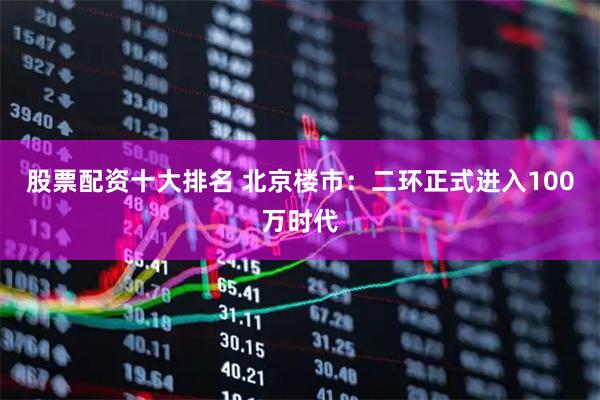 股票配资十大排名 北京楼市：二环正式进入100万时代