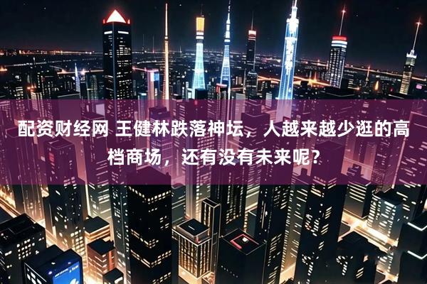 配资财经网 王健林跌落神坛，人越来越少逛的高档商场，还有没有未来呢？