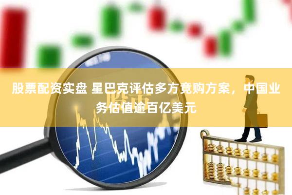 股票配资实盘 星巴克评估多方竞购方案，中国业务估值逾百亿美元