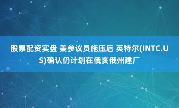 股票配资实盘 美参议员施压后 英特尔(INTC.US)确认仍计划在俄亥俄州建厂