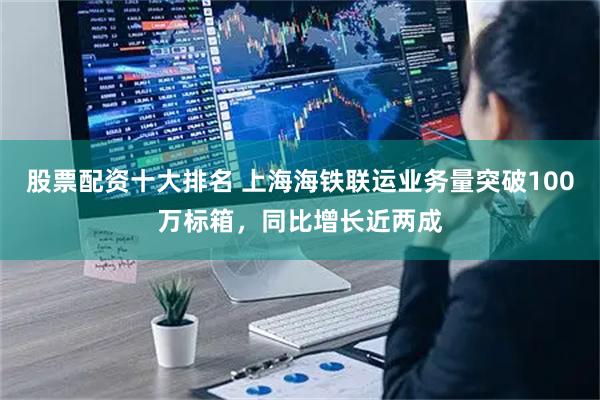 股票配资十大排名 上海海铁联运业务量突破100万标箱,同比增长近两成