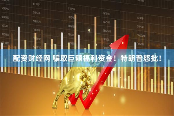 配资财经网 骗取巨额福利资金！特朗普怒批！