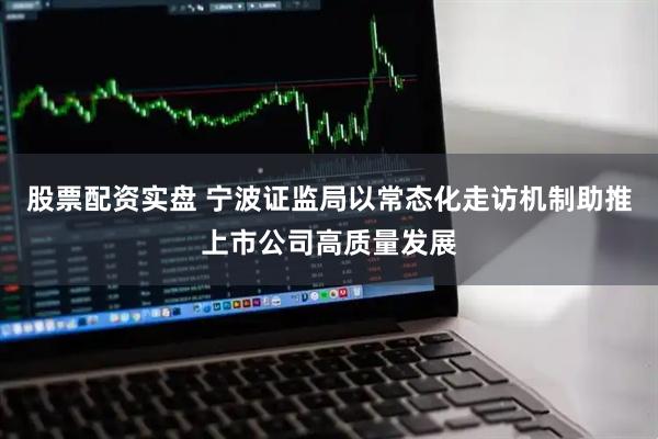 股票配资实盘 宁波证监局以常态化走访机制助推上市公司高质量发展