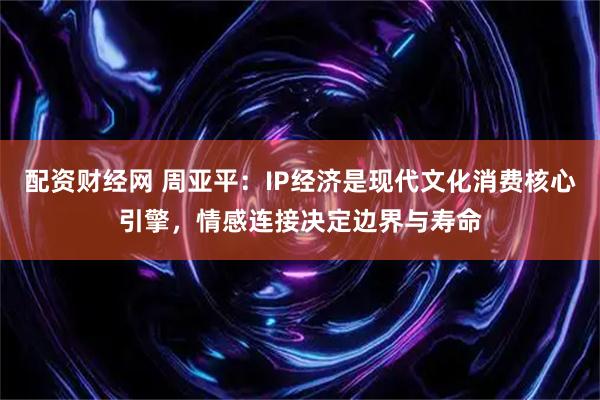 配资财经网 周亚平：IP经济是现代文化消费核心引擎，情感连接决定边界与寿命