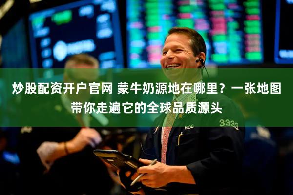 炒股配资开户官网 蒙牛奶源地在哪里？一张地图带你走遍它的全球品质源头