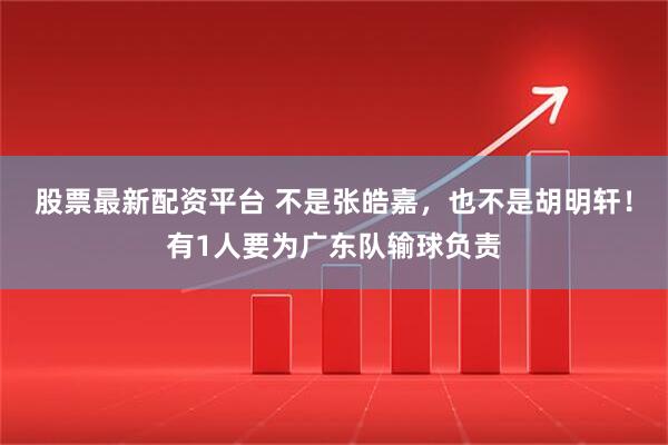 股票最新配资平台 不是张皓嘉，也不是胡明轩！有1人要为广东队输球负责