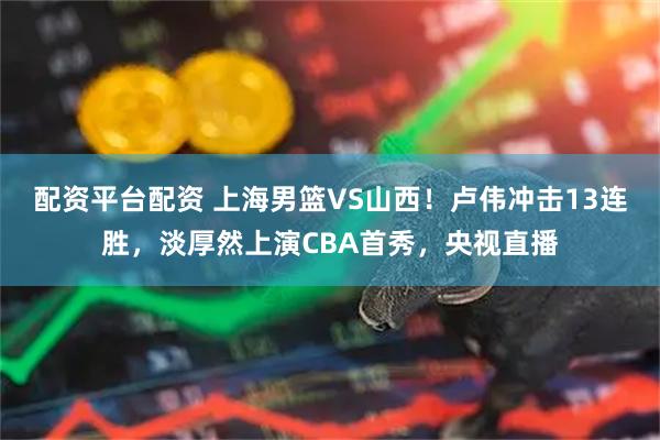 配资平台配资 上海男篮VS山西！卢伟冲击13连胜，淡厚然上演CBA首秀，央视直播
