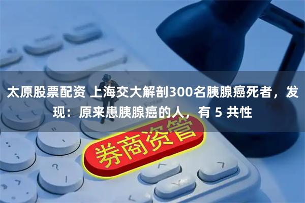 太原股票配资 上海交大解剖300名胰腺癌死者，发现：原来患胰腺癌的人，有 5 共性