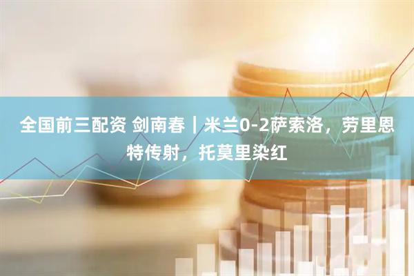 全国前三配资 剑南春｜米兰0-2萨索洛，劳里恩特传射，托莫里染红