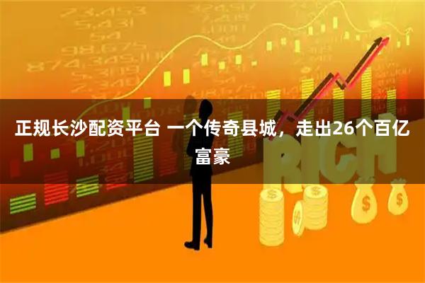 正规长沙配资平台 一个传奇县城，走出26个百亿富豪