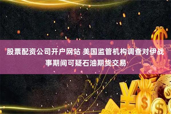 股票配资公司开户网站 美国监管机构调查对伊战事期间可疑石油期货交易